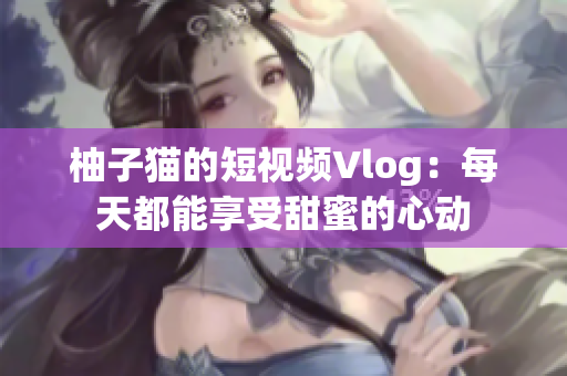 柚子猫的短视频Vlog：每天都能享受甜蜜的心动