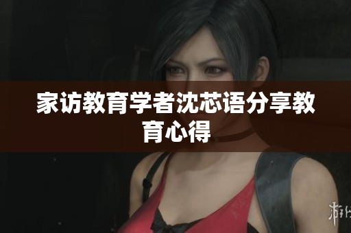 家访教育学者沈芯语分享教育心得