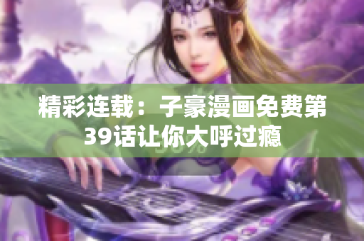 精彩连载：子豪漫画免费第39话让你大呼过瘾