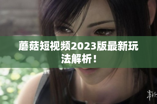 蘑菇短视频2023版最新玩法解析！