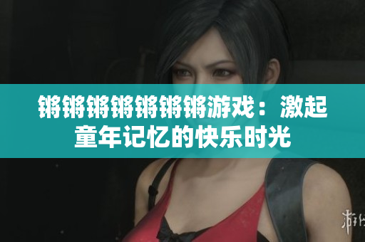 锵锵锵锵锵锵锵游戏：激起童年记忆的快乐时光