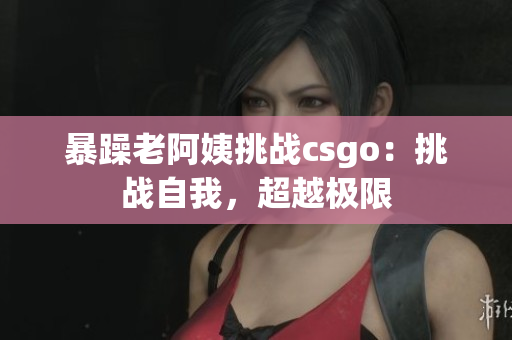 暴躁老阿姨挑战csgo：挑战自我，超越极限