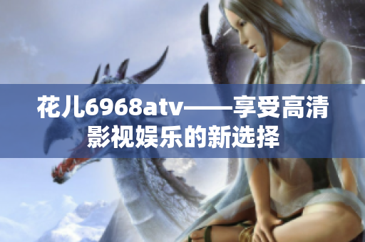 花儿6968atv——享受高清影视娱乐的新选择