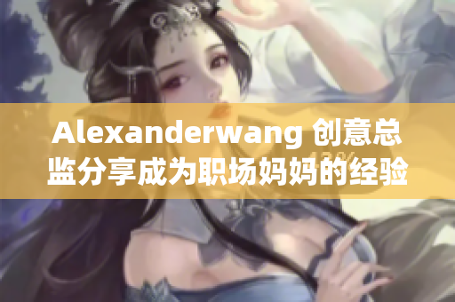 Alexanderwang 创意总监分享成为职场妈妈的经验