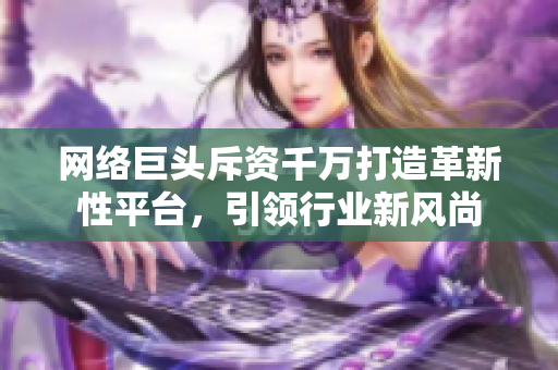 网络巨头斥资千万打造革新性平台，引领行业新风尚