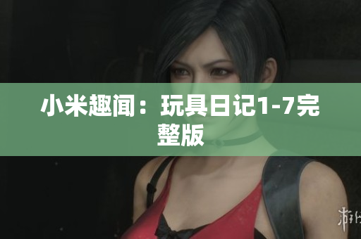 小米趣闻：玩具日记1-7完整版