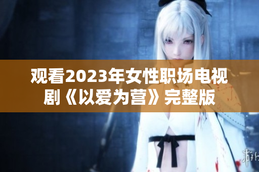 观看2023年女性职场电视剧《以爱为营》完整版