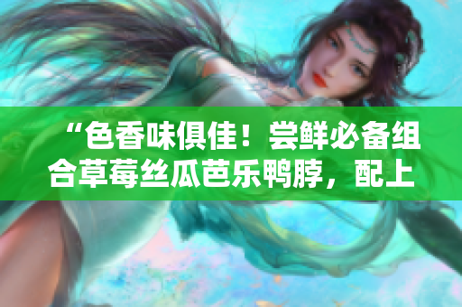 “色香味俱佳！尝鲜必备组合草莓丝瓜芭乐鸭脖，配上青青草绿巨人”