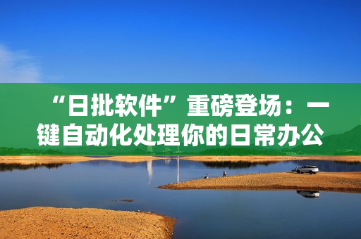 “日批软件”重磅登场：一键自动化处理你的日常办公！