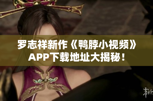 罗志祥新作《鸭脖小视频》APP下载地址大揭秘！