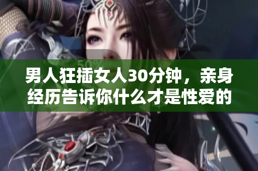 男人狂插女人30分钟，亲身经历告诉你什么才是性爱的极致