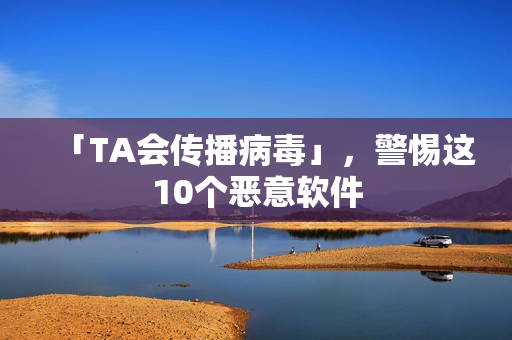 「TA会传播病毒」，警惕这10个恶意软件