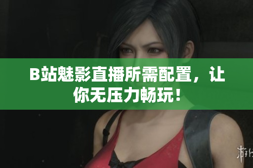 B站魅影直播所需配置，让你无压力畅玩！