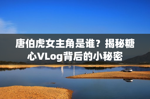 唐伯虎女主角是谁？揭秘糖心VLog背后的小秘密