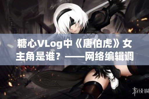 糖心VLog中《唐伯虎》女主角是谁？——网络编辑调查