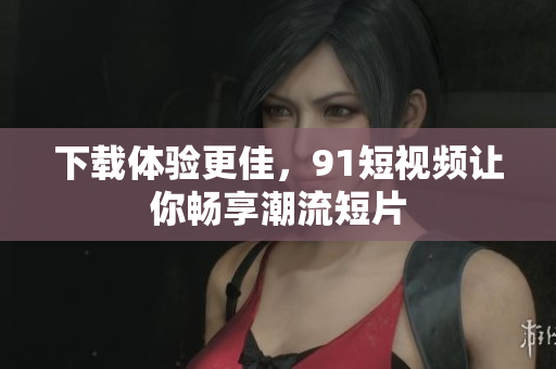 下载体验更佳，91短视频让你畅享潮流短片