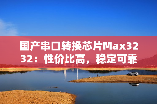 国产串口转换芯片Max3232：性价比高，稳定可靠