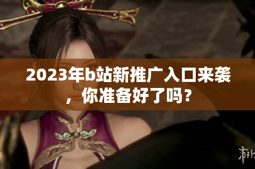 2023年b站新推广入口来袭，你准备好了吗？