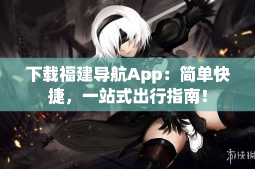 下载福建导航App：简单快捷，一站式出行指南！