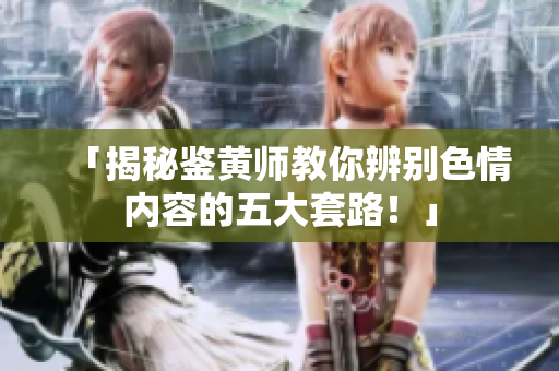 「揭秘鉴黄师教你辨别色情内容的五大套路！」