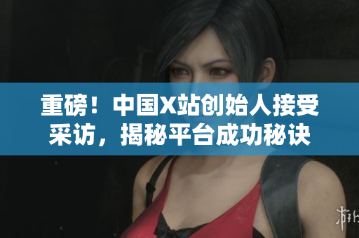 重磅！中国X站创始人接受采访，揭秘平台成功秘诀