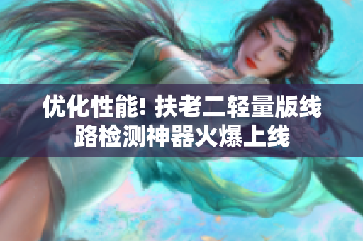 优化性能! 扶老二轻量版线路检测神器火爆上线