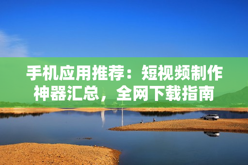 手机应用推荐：短视频制作神器汇总，全网下载指南