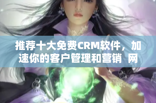 推荐十大免费CRM软件，加速你的客户管理和营销  网络编辑