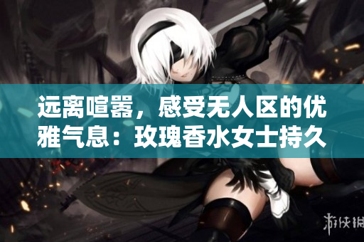 远离喧嚣，感受无人区的优雅气息：玫瑰香水女士持久留香
