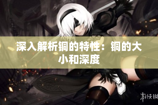深入解析铜的特性：铜的大小和深度