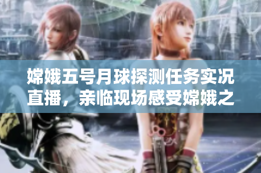 嫦娥五号月球探测任务实况直播，亲临现场感受嫦娥之美