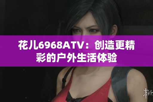 花儿6968ATV：创造更精彩的户外生活体验