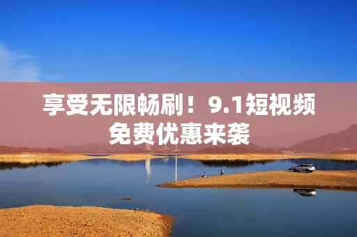 享受无限畅刷！9.1短视频免费优惠来袭