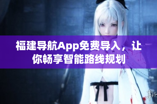 福建导航App免费导入，让你畅享智能路线规划