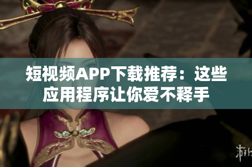 短视频APP下载推荐：这些应用程序让你爱不释手