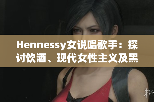 Hennessy女说唱歌手：探讨饮酒、现代女性主义及黑人文化  重塑Rap文化