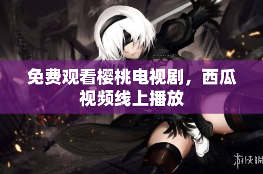 免费观看樱桃电视剧，西瓜视频线上播放
