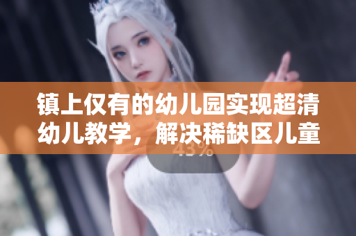 镇上仅有的幼儿园实现超清幼儿教学，解决稀缺区儿童教育难题