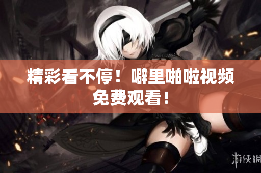 精彩看不停！噼里啪啦视频免费观看！