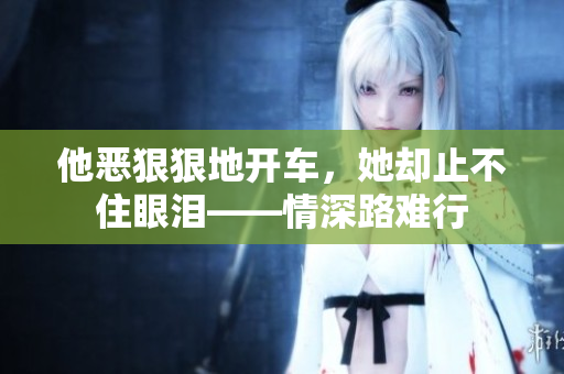 他恶狠狠地开车，她却止不住眼泪——情深路难行