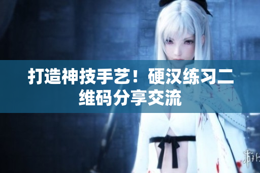 打造神技手艺！硬汉练习二维码分享交流