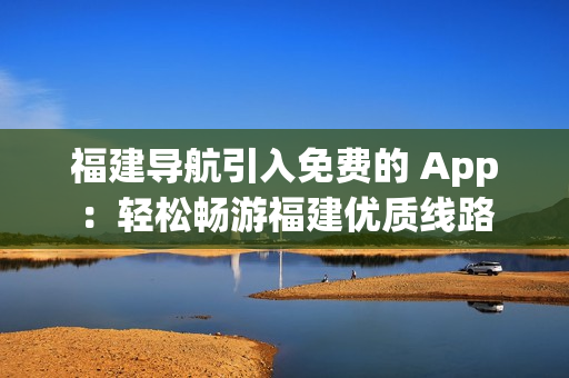 福建导航引入免费的 App：轻松畅游福建优质线路
