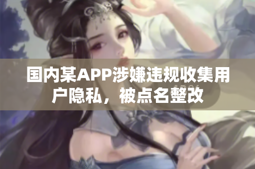 国内某APP涉嫌违规收集用户隐私，被点名整改