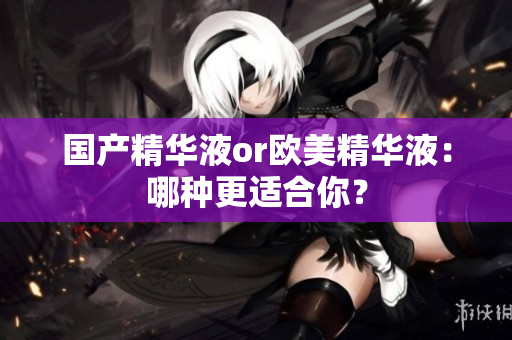 国产精华液or欧美精华液：哪种更适合你？