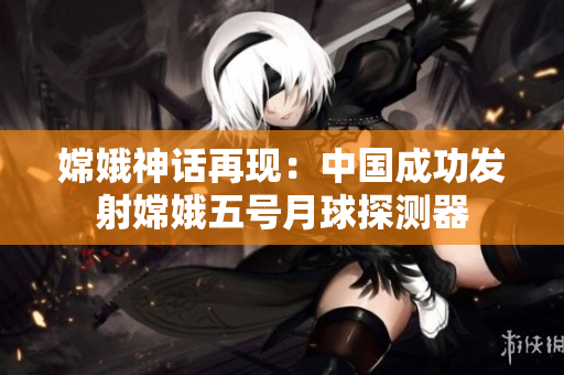 嫦娥神话再现：中国成功发射嫦娥五号月球探测器