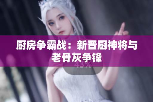 厨房争霸战：新晋厨神将与老骨灰争锋