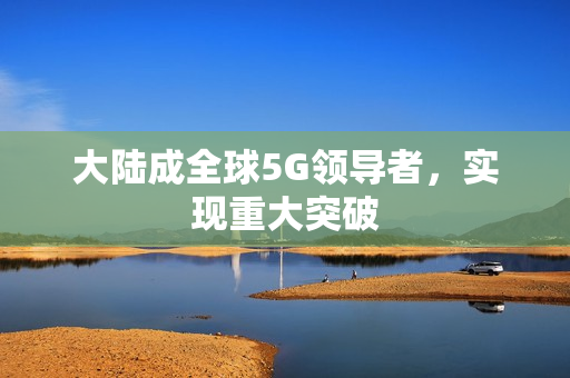 大陆成全球5G领导者，实现重大突破