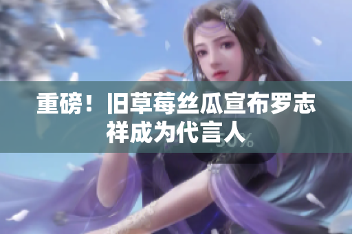 重磅！旧草莓丝瓜宣布罗志祥成为代言人