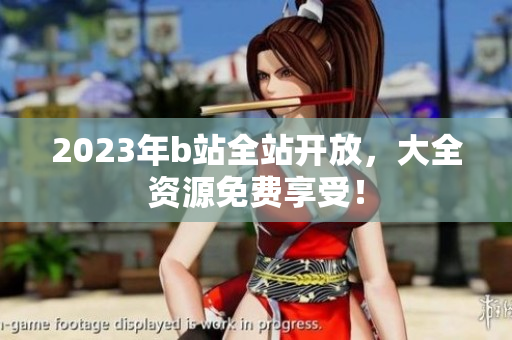2023年b站全站开放，大全资源免费享受！