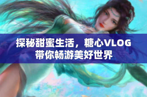 探秘甜蜜生活，糖心VLOG带你畅游美好世界